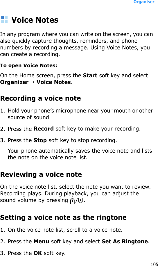Organiser105Voice NotesIn any program where you can write on the screen, you can also quickly capture thoughts, reminders, and phone numbers by recording a message. Using Voice Notes, you can create a recording.To open Voice Notes:On the Home screen, press the Start soft key and select Organizer → Voice Notes.Recording a voice note1. Hold your phone’s microphone near your mouth or other source of sound.2. Press the Record soft key to make your recording.3. Press the Stop soft key to stop recording. Your phone automatically saves the voice note and lists the note on the voice note list.Reviewing a voice noteOn the voice note list, select the note you want to review. Recording plays. During playback, you can adjust the sound volume by pressing  / .Setting a voice note as the ringtone1. On the voice note list, scroll to a voice note.2. Press the Menu soft key and select Set As Ringtone.3. Press the OK soft key.