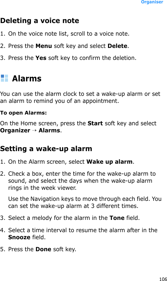 Organiser106Deleting a voice note1. On the voice note list, scroll to a voice note.2. Press the Menu soft key and select Delete.3. Press the Yes soft key to confirm the deletion.AlarmsYou can use the alarm clock to set a wake-up alarm or set an alarm to remind you of an appointment.To open Alarms:On the Home screen, press the Start soft key and select Organizer → Alarms. Setting a wake-up alarm1. On the Alarm screen, select Wake up alarm.2. Check a box, enter the time for the wake-up alarm to sound, and select the days when the wake-up alarm rings in the week viewer.Use the Navigation keys to move through each field. You can set the wake-up alarm at 3 different times.3. Select a melody for the alarm in the Tone field.4. Select a time interval to resume the alarm after in the Snooze field.5. Press the Done soft key. 