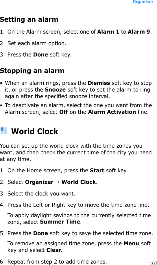 Organiser107Setting an alarm1. On the Alarm screen, select one of Alarm 1 to Alarm 9. 2. Set each alarm option. 3. Press the Done soft key.Stopping an alarm• When an alarm rings, press the Dismiss soft key to stop it, or press the Snooze soft key to set the alarm to ring again after the specified snooze interval.• To deactivate an alarm, select the one you want from the Alarm screen, select Off on the Alarm Activation line.World ClockYou can set up the world clock with the time zones you want, and then check the current time of the city you need at any time. 1. On the Home screen, press the Start soft key.2. Select Organizer → World Clock.3. Select the clock you want.4. Press the Left or Right key to move the time zone line.To apply daylight savings to the currently selected time zone, select Summer Time.5. Press the Done soft key to save the selected time zone.To remove an assigned time zone, press the Menu soft key and select Clear.6. Repeat from step 2 to add time zones.