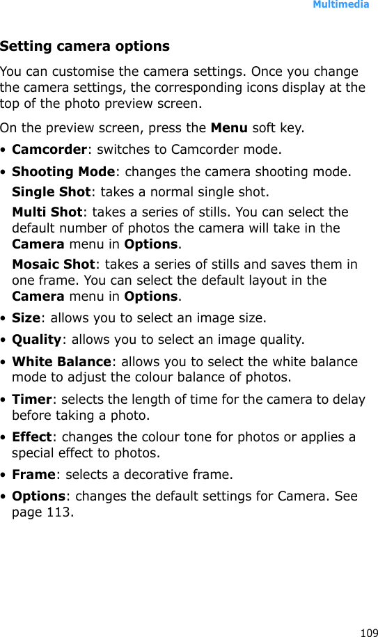Multimedia109Setting camera optionsYou can customise the camera settings. Once you change the camera settings, the corresponding icons display at the top of the photo preview screen.On the preview screen, press the Menu soft key.•Camcorder: switches to Camcorder mode.•Shooting Mode: changes the camera shooting mode.Single Shot: takes a normal single shot.Multi Shot: takes a series of stills. You can select the default number of photos the camera will take in the Camera menu in Options.Mosaic Shot: takes a series of stills and saves them in one frame. You can select the default layout in the Camera menu in Options.•Size: allows you to select an image size.•Quality: allows you to select an image quality.•White Balance: allows you to select the white balance mode to adjust the colour balance of photos.•Timer: selects the length of time for the camera to delay before taking a photo.•Effect: changes the colour tone for photos or applies a special effect to photos.•Frame: selects a decorative frame.•Options: changes the default settings for Camera. See page 113.