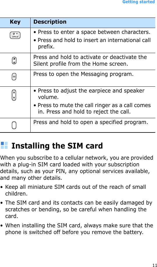 Getting started11Installing the SIM cardWhen you subscribe to a cellular network, you are provided with a plug-in SIM card loaded with your subscription details, such as your PIN, any optional services available, and many other details.• Keep all miniature SIM cards out of the reach of small children.• The SIM card and its contacts can be easily damaged by scratches or bending, so be careful when handling the card.• When installing the SIM card, always make sure that the phone is switched off before you remove the battery.• Press to enter a space between characters.• Press and hold to insert an international call prefix.Press and hold to activate or deactivate the Silent profile from the Home screen. Press to open the Messaging program. • Press to adjust the earpiece and speaker volume.• Press to mute the call ringer as a call comes in. Press and hold to reject the call.Press and hold to open a specified program.Key Description