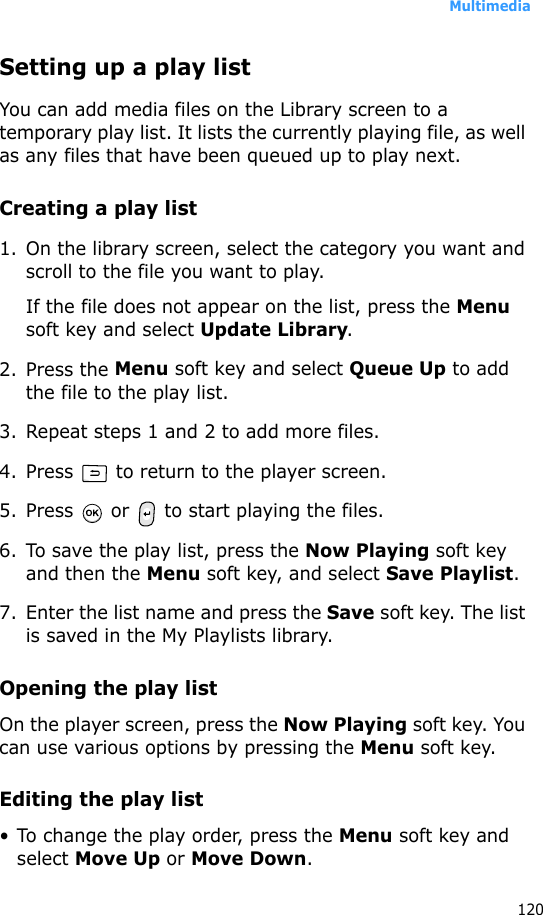 Multimedia120Setting up a play listYou can add media files on the Library screen to a temporary play list. It lists the currently playing file, as well as any files that have been queued up to play next.Creating a play list1. On the library screen, select the category you want and scroll to the file you want to play.If the file does not appear on the list, press the Menu soft key and select Update Library.2. Press the Menu soft key and select Queue Up to add the file to the play list.3. Repeat steps 1 and 2 to add more files.4. Press   to return to the player screen.5. Press   or   to start playing the files.6. To save the play list, press the Now Playing soft key and then the Menu soft key, and select Save Playlist.7. Enter the list name and press the Save soft key. The list is saved in the My Playlists library.Opening the play listOn the player screen, press the Now Playing soft key. You can use various options by pressing the Menu soft key.Editing the play list• To change the play order, press the Menu soft key and select Move Up or Move Down.