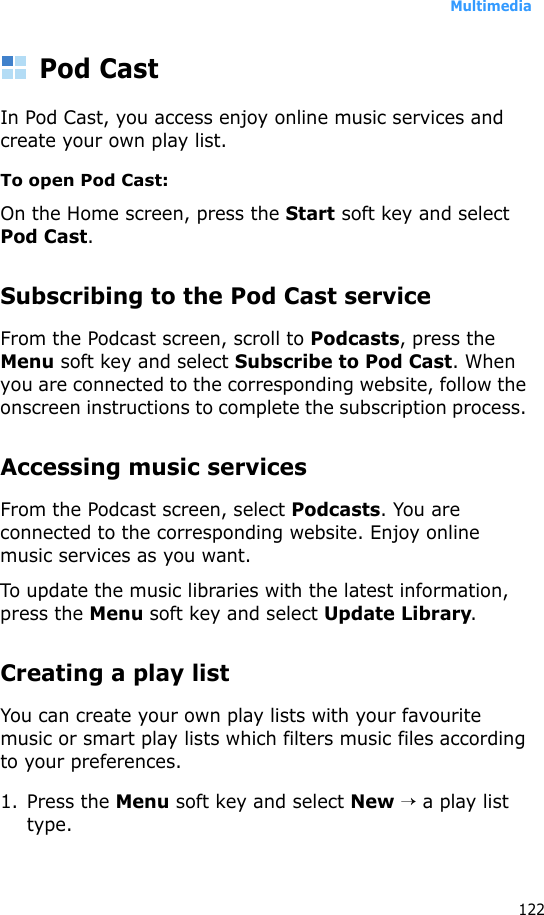 Multimedia122Pod CastIn Pod Cast, you access enjoy online music services and create your own play list.To open Pod Cast:On the Home screen, press the Start soft key and select Pod Cast. Subscribing to the Pod Cast serviceFrom the Podcast screen, scroll to Podcasts, press the Menu soft key and select Subscribe to Pod Cast. When you are connected to the corresponding website, follow the onscreen instructions to complete the subscription process. Accessing music servicesFrom the Podcast screen, select Podcasts. You are connected to the corresponding website. Enjoy online music services as you want. To update the music libraries with the latest information, press the Menu soft key and select Update Library.Creating a play listYou can create your own play lists with your favourite music or smart play lists which filters music files according to your preferences.1. Press the Menu soft key and select New → a play list type.