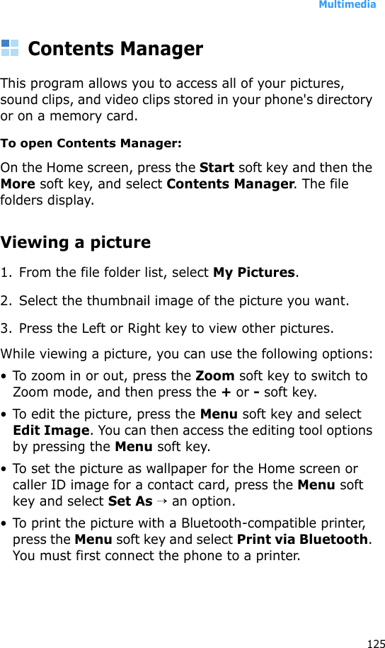 Multimedia125Contents ManagerThis program allows you to access all of your pictures, sound clips, and video clips stored in your phone&apos;s directory or on a memory card.To open Contents Manager:On the Home screen, press the Start soft key and then the More soft key, and select Contents Manager. The file folders display.Viewing a picture1. From the file folder list, select My Pictures. 2. Select the thumbnail image of the picture you want.3. Press the Left or Right key to view other pictures.While viewing a picture, you can use the following options:• To zoom in or out, press the Zoom soft key to switch to Zoom mode, and then press the + or - soft key.• To edit the picture, press the Menu soft key and select Edit Image. You can then access the editing tool options by pressing the Menu soft key.• To set the picture as wallpaper for the Home screen or caller ID image for a contact card, press the Menu soft key and select Set As → an option.• To print the picture with a Bluetooth-compatible printer, press the Menu soft key and select Print via Bluetooth. You must first connect the phone to a printer.