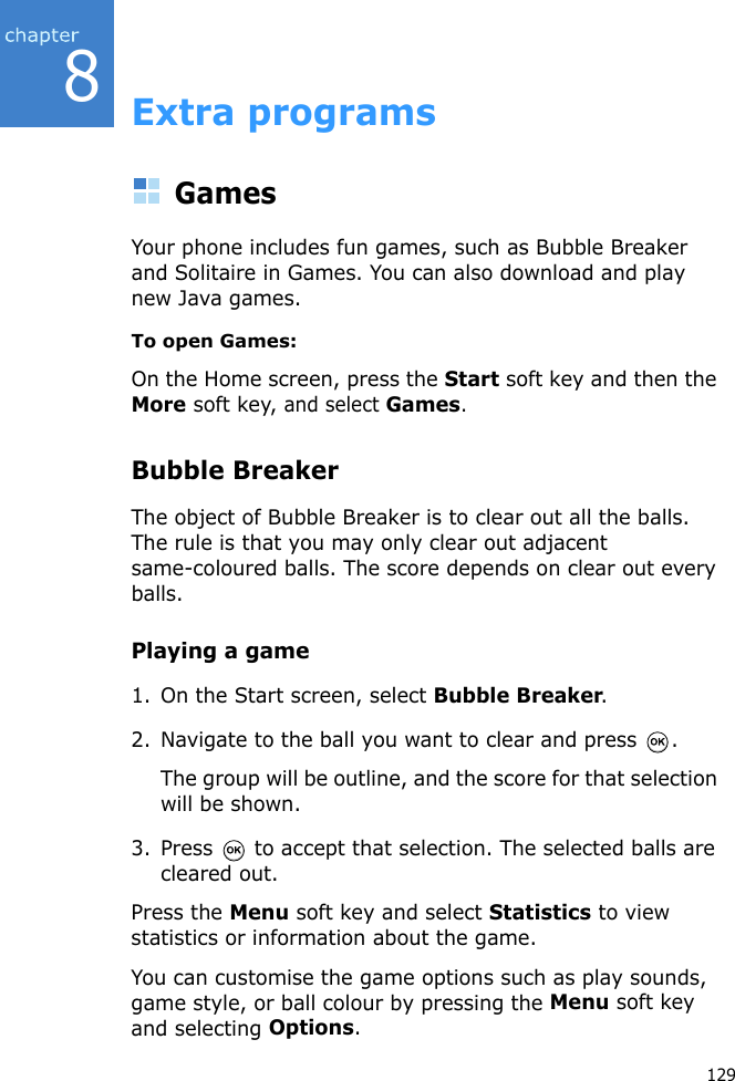 8129Extra programsGamesYour phone includes fun games, such as Bubble Breaker and Solitaire in Games. You can also download and play new Java games.To open Games:On the Home screen, press the Start soft key and then the More soft key, and select Games.Bubble BreakerThe object of Bubble Breaker is to clear out all the balls. The rule is that you may only clear out adjacent same-coloured balls. The score depends on clear out every balls.Playing a game1. On the Start screen, select Bubble Breaker.2. Navigate to the ball you want to clear and press  .The group will be outline, and the score for that selection will be shown.3. Press   to accept that selection. The selected balls are cleared out.Press the Menu soft key and select Statistics to view statistics or information about the game.You can customise the game options such as play sounds, game style, or ball colour by pressing the Menu soft key and selecting Options.