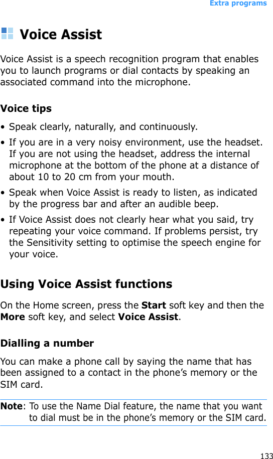 Extra programs133Voice AssistVoice Assist is a speech recognition program that enables you to launch programs or dial contacts by speaking an associated command into the microphone.Voice tips•Speak clearly, naturally, and continuously. • If you are in a very noisy environment, use the headset. If you are not using the headset, address the internal microphone at the bottom of the phone at a distance of about 10 to 20 cm from your mouth.• Speak when Voice Assist is ready to listen, as indicated by the progress bar and after an audible beep.• If Voice Assist does not clearly hear what you said, try repeating your voice command. If problems persist, try the Sensitivity setting to optimise the speech engine for your voice.Using Voice Assist functionsOn the Home screen, press the Start soft key and then the More soft key, and select Voice Assist. Dialling a numberYou can make a phone call by saying the name that has been assigned to a contact in the phone’s memory or the SIM card.Note: To use the Name Dial feature, the name that you want to dial must be in the phone’s memory or the SIM card.