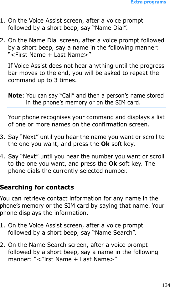 Extra programs1341. On the Voice Assist screen, after a voice prompt followed by a short beep, say “Name Dial”.2. On the Name Dial screen, after a voice prompt followed by a short beep, say a name in the following manner: “&lt;First Name + Last Name&gt;”If Voice Assist does not hear anything until the progress bar moves to the end, you will be asked to repeat the command up to 3 times.Note: You can say “Call” and then a person’s name stored in the phone’s memory or on the SIM card.Your phone recognises your command and displays a list of one or more names on the confirmation screen.3. Say “Next” until you hear the name you want or scroll to the one you want, and press the Ok soft key.4. Say “Next” until you hear the number you want or scroll to the one you want, and press the Ok soft key. The phone dials the currently selected number.Searching for contactsYou can retrieve contact information for any name in the phone’s memory or the SIM card by saying that name. Your phone displays the information.1. On the Voice Assist screen, after a voice prompt followed by a short beep, say “Name Search”.2. On the Name Search screen, after a voice prompt followed by a short beep, say a name in the following manner: “&lt;First Name + Last Name&gt;”