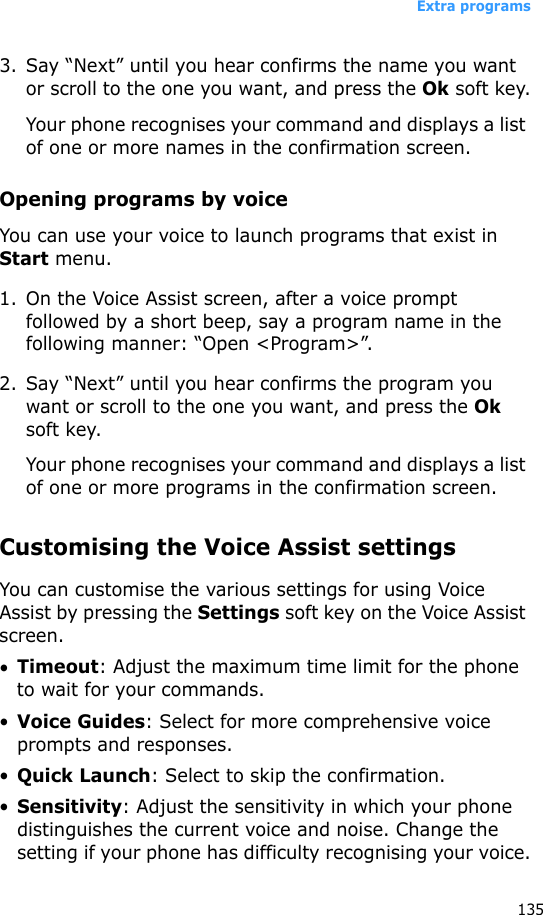Extra programs1353. Say “Next” until you hear confirms the name you want or scroll to the one you want, and press the Ok soft key.Your phone recognises your command and displays a list of one or more names in the confirmation screen.Opening programs by voiceYou can use your voice to launch programs that exist in Start menu.1. On the Voice Assist screen, after a voice prompt followed by a short beep, say a program name in the following manner: “Open &lt;Program&gt;”.2. Say “Next” until you hear confirms the program you want or scroll to the one you want, and press the Ok soft key.Your phone recognises your command and displays a list of one or more programs in the confirmation screen.Customising the Voice Assist settingsYou can customise the various settings for using Voice Assist by pressing the Settings soft key on the Voice Assist screen.•Timeout: Adjust the maximum time limit for the phone to wait for your commands.•Voice Guides: Select for more comprehensive voice prompts and responses.•Quick Launch: Select to skip the confirmation.•Sensitivity: Adjust the sensitivity in which your phone distinguishes the current voice and noise. Change the setting if your phone has difficulty recognising your voice.