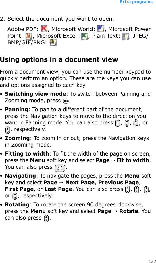 Extra programs1372. Select the document you want to open.Adobe PDF:  , Microsoft World:  , Microsoft Power Point:  , Microsoft Excel:  , Plain Text:  , JPEG/BMP/GIF/PNG: Using options in a document viewFrom a document view, you can use the number keypad to quickly perform an option. These are the keys you can use and options assigned to each key.•Switching view mode: To switch between Panning and Zooming mode, press  .•Panning: To pan to a different part of the document, press the Navigation keys to move to the direction you want in Panning mode. You can also press  ,  ,  , or , respectively.•Zooming: To zoom in or out, press the Navigation keys in Zooming mode.•Fitting to width: To fit the width of the page on screen, press the Menu soft key and select Page → Fit to width. You can also press  .•Navigating: To navigate the pages, press the Menu soft key and select Page → Next Page, Previous Page, First Page, or Last Page. You can also press  ,  ,  , or , respectively.•Rotating: To rotate the screen 90 degrees clockwise, press the Menu soft key and select Page → Rotate. You can also press  .