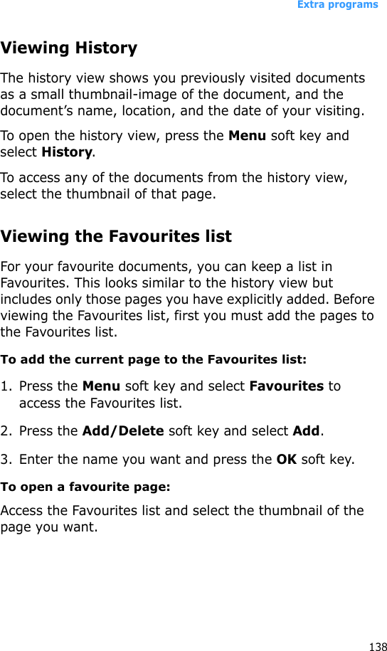 Extra programs138Viewing HistoryThe history view shows you previously visited documents as a small thumbnail-image of the document, and the document’s name, location, and the date of your visiting.To open the history view, press the Menu soft key and select History.To access any of the documents from the history view, select the thumbnail of that page.Viewing the Favourites listFor your favourite documents, you can keep a list in Favourites. This looks similar to the history view but includes only those pages you have explicitly added. Before viewing the Favourites list, first you must add the pages to the Favourites list. To add the current page to the Favourites list:1. Press the Menu soft key and select Favourites to access the Favourites list.2. Press the Add/Delete soft key and select Add.3. Enter the name you want and press the OK soft key.To open a favourite page:Access the Favourites list and select the thumbnail of the page you want.