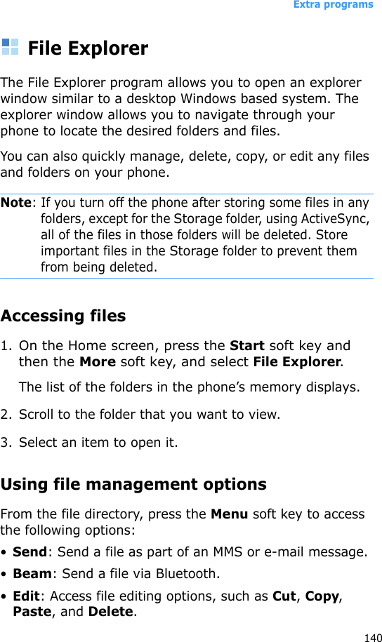 Extra programs140File ExplorerThe File Explorer program allows you to open an explorer window similar to a desktop Windows based system. The explorer window allows you to navigate through your phone to locate the desired folders and files.You can also quickly manage, delete, copy, or edit any files and folders on your phone.Note: If you turn off the phone after storing some files in any folders, except for the Storage folder, using ActiveSync, all of the files in those folders will be deleted. Store important files in the Storage folder to prevent them from being deleted.Accessing files1.On the Home screen, press the Start soft key and then the More soft key, and select File Explorer.The list of the folders in the phone’s memory displays.2. Scroll to the folder that you want to view.3. Select an item to open it. Using file management optionsFrom the file directory, press the Menu soft key to access the following options:•Send: Send a file as part of an MMS or e-mail message.•Beam: Send a file via Bluetooth.•Edit: Access file editing options, such as Cut, Copy, Paste, and Delete.