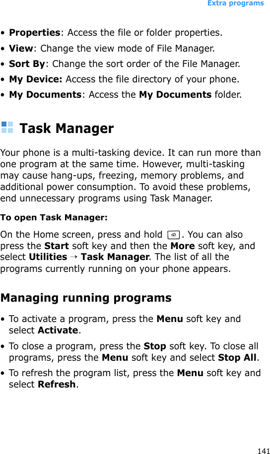 Extra programs141•Properties: Access the file or folder properties.•View: Change the view mode of File Manager.•Sort By: Change the sort order of the File Manager.•My Device: Access the file directory of your phone.•My Documents: Access the My Documents folder.Task ManagerYour phone is a multi-tasking device. It can run more than one program at the same time. However, multi-tasking may cause hang-ups, freezing, memory problems, and additional power consumption. To avoid these problems, end unnecessary programs using Task Manager.To open Task Manager:On the Home screen, press and hold  . You can also press the Start soft key and then the More soft key, and select Utilities → Task Manager. The list of all the programs currently running on your phone appears.Managing running programs• To activate a program, press the Menu soft key and select Activate.• To close a program, press the Stop soft key. To close all programs, press the Menu soft key and select Stop All.• To refresh the program list, press the Menu soft key and select Refresh.