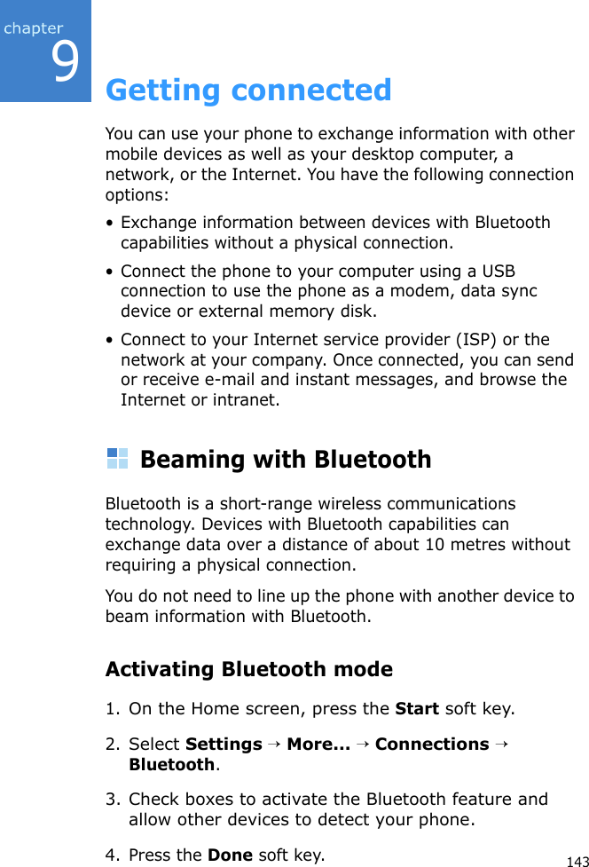 9143Getting connectedYou can use your phone to exchange information with other mobile devices as well as your desktop computer, a network, or the Internet. You have the following connection options:• Exchange information between devices with Bluetooth capabilities without a physical connection.• Connect the phone to your computer using a USB connection to use the phone as a modem, data sync device or external memory disk.• Connect to your Internet service provider (ISP) or the network at your company. Once connected, you can send or receive e-mail and instant messages, and browse the Internet or intranet.Beaming with BluetoothBluetooth is a short-range wireless communications technology. Devices with Bluetooth capabilities can exchange data over a distance of about 10 metres without requiring a physical connection.You do not need to line up the phone with another device to beam information with Bluetooth.Activating Bluetooth mode1.On the Home screen, press the Start soft key.2.Select Settings → More... → Connections → Bluetooth.3. Check boxes to activate the Bluetooth feature and allow other devices to detect your phone.4. Press the Done soft key.
