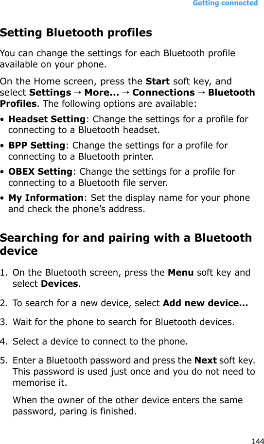 Getting connected144Setting Bluetooth profilesYou can change the settings for each Bluetooth profile available on your phone.On the Home screen, press the Start soft key, and select Settings → More... → Connections → Bluetooth Profiles. The following options are available:•Headset Setting: Change the settings for a profile for connecting to a Bluetooth headset.•BPP Setting: Change the settings for a profile for connecting to a Bluetooth printer.•OBEX Setting: Change the settings for a profile for connecting to a Bluetooth file server.•My Information: Set the display name for your phone and check the phone’s address.Searching for and pairing with a Bluetooth device1. On the Bluetooth screen, press the Menu soft key and select Devices.2. To search for a new device, select Add new device...3. Wait for the phone to search for Bluetooth devices.4. Select a device to connect to the phone.5. Enter a Bluetooth password and press the Next soft key. This password is used just once and you do not need to memorise it. When the owner of the other device enters the same password, paring is finished.