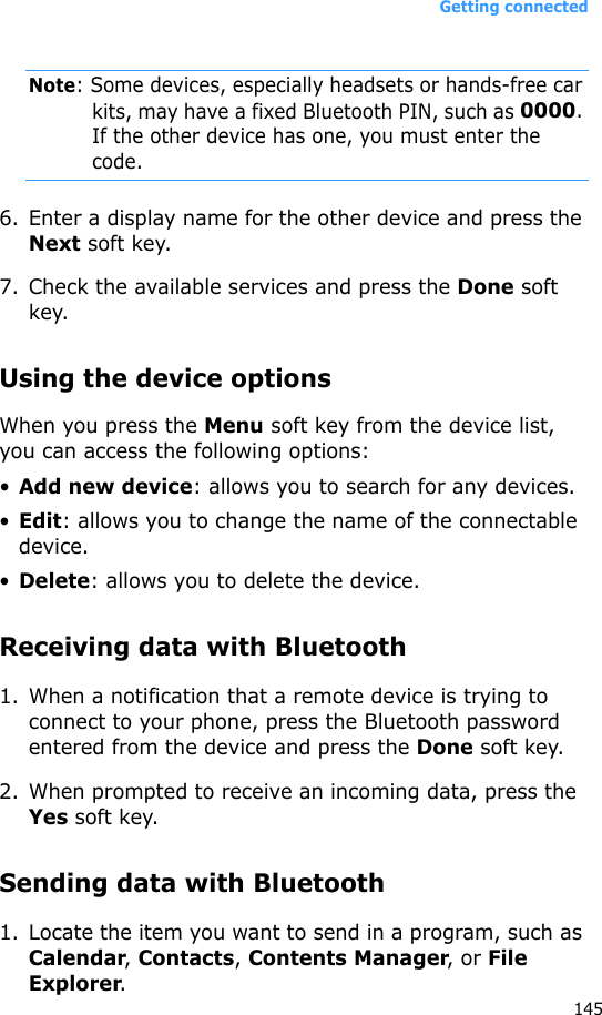 Getting connected145Note: Some devices, especially headsets or hands-free car kits, may have a fixed Bluetooth PIN, such as 0000. If the other device has one, you must enter the code.6. Enter a display name for the other device and press the Next soft key.7. Check the available services and press the Done soft key.Using the device optionsWhen you press the Menu soft key from the device list, you can access the following options:•Add new device: allows you to search for any devices.•Edit: allows you to change the name of the connectable device.•Delete: allows you to delete the device.Receiving data with Bluetooth1. When a notification that a remote device is trying to connect to your phone, press the Bluetooth password entered from the device and press the Done soft key.2. When prompted to receive an incoming data, press the Yes soft key.Sending data with Bluetooth1. Locate the item you want to send in a program, such as Calendar, Contacts, Contents Manager, or File Explorer.