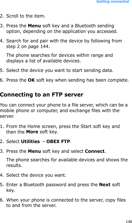 Getting connected1462. Scroll to the item.3. Press the Menu soft key and a Bluetooth sending option, depending on the application you accessed.4. Search for and pair with the device by following from step 2 on page 144.The phone searches for devices within range and displays a list of available devices.5. Select the device you want to start sending data.6. Press the OK soft key when sending has been complete.Connecting to an FTP serverYou can connect your phone to a file server, which can be a mobile phone or computer, and exchange files with the server.1. From the Home screen, press the Start soft key and then the More soft key.2. Select Utilities → OBEX FTP.3. Press the Menu soft key and select Connect.The phone searches for available devices and shows the results.4. Select the device you want.5. Enter a Bluetooth password and press the Next soft key.6. When your phone is connected to the server, copy files to and from the server.