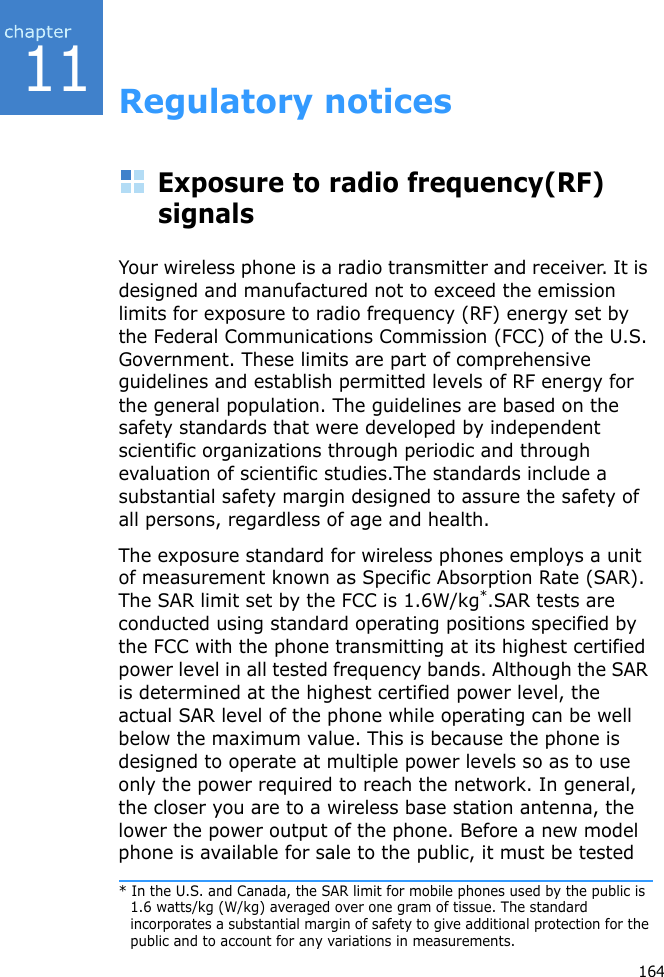 11164Regulatory noticesExposure to radio frequency(RF) signalsYour wireless phone is a radio transmitter and receiver. It is designed and manufactured not to exceed the emission limits for exposure to radio frequency (RF) energy set by the Federal Communications Commission (FCC) of the U.S. Government. These limits are part of comprehensive guidelines and establish permitted levels of RF energy for the general population. The guidelines are based on the safety standards that were developed by independent scientific organizations through periodic and through evaluation of scientific studies.The standards include a substantial safety margin designed to assure the safety of all persons, regardless of age and health. The exposure standard for wireless phones employs a unit of measurement known as Specific Absorption Rate (SAR). The SAR limit set by the FCC is 1.6W/kg*.SAR tests are conducted using standard operating positions specified by the FCC with the phone transmitting at its highest certified power level in all tested frequency bands. Although the SAR is determined at the highest certified power level, the actual SAR level of the phone while operating can be well below the maximum value. This is because the phone is designed to operate at multiple power levels so as to use only the power required to reach the network. In general, the closer you are to a wireless base station antenna, the lower the power output of the phone. Before a new model phone is available for sale to the public, it must be tested * In the U.S. and Canada, the SAR limit for mobile phones used by the public is 1.6 watts/kg (W/kg) averaged over one gram of tissue. The standard incorporates a substantial margin of safety to give additional protection for the public and to account for any variations in measurements.