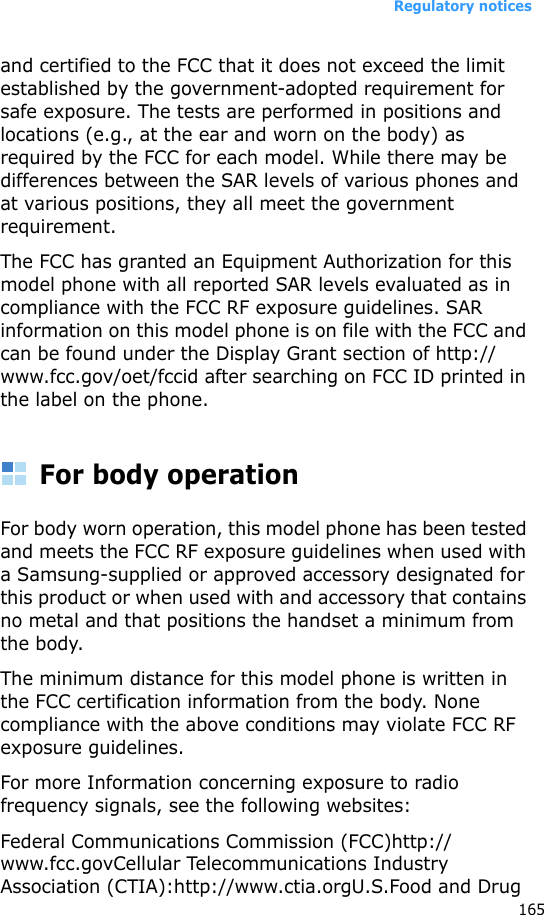 Regulatory notices165and certified to the FCC that it does not exceed the limit established by the government-adopted requirement for safe exposure. The tests are performed in positions and locations (e.g., at the ear and worn on the body) as required by the FCC for each model. While there may be differences between the SAR levels of various phones and at various positions, they all meet the government requirement.The FCC has granted an Equipment Authorization for this model phone with all reported SAR levels evaluated as in compliance with the FCC RF exposure guidelines. SAR information on this model phone is on file with the FCC and can be found under the Display Grant section of http://www.fcc.gov/oet/fccid after searching on FCC ID printed in the label on the phone.For body operationFor body worn operation, this model phone has been tested and meets the FCC RF exposure guidelines when used with a Samsung-supplied or approved accessory designated for this product or when used with and accessory that contains no metal and that positions the handset a minimum from the body.The minimum distance for this model phone is written in the FCC certification information from the body. None compliance with the above conditions may violate FCC RF exposure guidelines. For more Information concerning exposure to radio frequency signals, see the following websites:Federal Communications Commission (FCC)http://www.fcc.govCellular Telecommunications Industry Association (CTIA):http://www.ctia.orgU.S.Food and Drug 