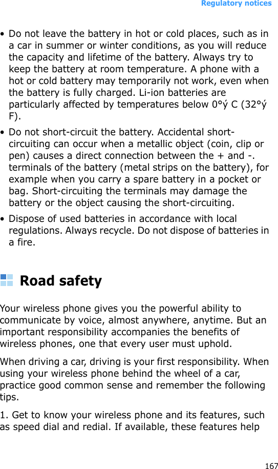 Regulatory notices167• Do not leave the battery in hot or cold places, such as in a car in summer or winter conditions, as you will reduce the capacity and lifetime of the battery. Always try to keep the battery at room temperature. A phone with a hot or cold battery may temporarily not work, even when the battery is fully charged. Li-ion batteries are particularly affected by temperatures below 0°ý C (32°ý F).• Do not short-circuit the battery. Accidental short-circuiting can occur when a metallic object (coin, clip or pen) causes a direct connection between the + and -. terminals of the battery (metal strips on the battery), for example when you carry a spare battery in a pocket or bag. Short-circuiting the terminals may damage the battery or the object causing the short-circuiting.• Dispose of used batteries in accordance with local regulations. Always recycle. Do not dispose of batteries in a fire.Road safetyYour wireless phone gives you the powerful ability to communicate by voice, almost anywhere, anytime. But an important responsibility accompanies the benefits of wireless phones, one that every user must uphold. When driving a car, driving is your first responsibility. When using your wireless phone behind the wheel of a car, practice good common sense and remember the following tips.1. Get to know your wireless phone and its features, such as speed dial and redial. If available, these features help 