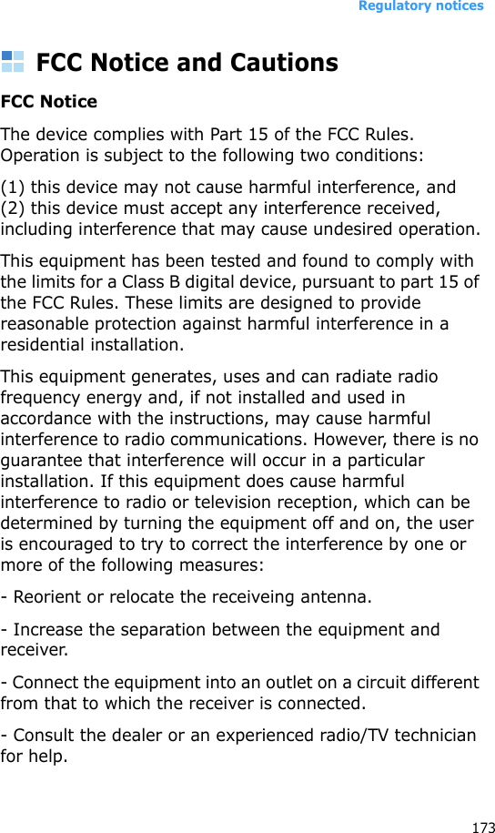 Regulatory notices173FCC Notice and CautionsFCC NoticeThe device complies with Part 15 of the FCC Rules. Operation is subject to the following two conditions:(1) this device may not cause harmful interference, and(2) this device must accept any interference received, including interference that may cause undesired operation.This equipment has been tested and found to comply with the limits for a Class B digital device, pursuant to part 15 of the FCC Rules. These limits are designed to provide reasonable protection against harmful interference in a residential installation.This equipment generates, uses and can radiate radio frequency energy and, if not installed and used in accordance with the instructions, may cause harmful interference to radio communications. However, there is no guarantee that interference will occur in a particular installation. If this equipment does cause harmful interference to radio or television reception, which can be determined by turning the equipment off and on, the user is encouraged to try to correct the interference by one or more of the following measures:- Reorient or relocate the receiveing antenna.- Increase the separation between the equipment and receiver.- Connect the equipment into an outlet on a circuit different from that to which the receiver is connected.- Consult the dealer or an experienced radio/TV technician for help.