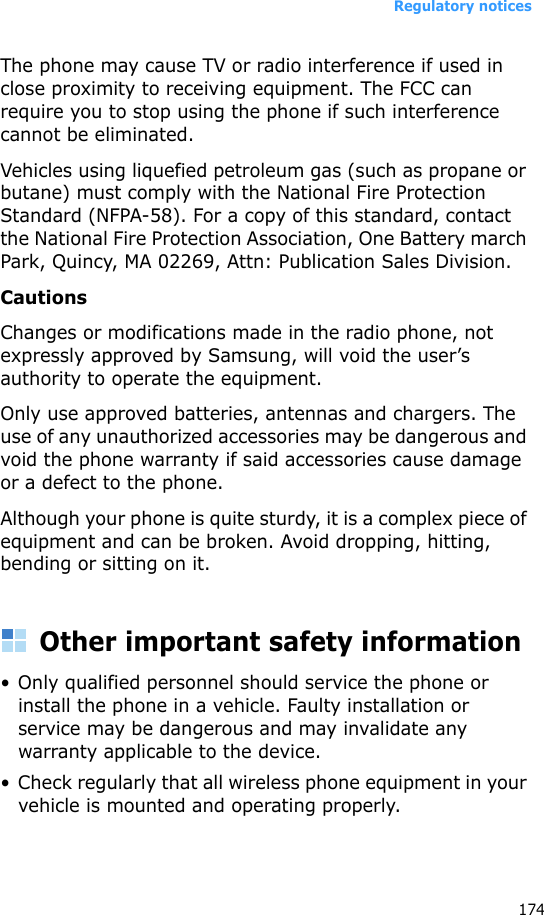 Regulatory notices174The phone may cause TV or radio interference if used in close proximity to receiving equipment. The FCC can require you to stop using the phone if such interference cannot be eliminated.Vehicles using liquefied petroleum gas (such as propane or butane) must comply with the National Fire Protection Standard (NFPA-58). For a copy of this standard, contact the National Fire Protection Association, One Battery march Park, Quincy, MA 02269, Attn: Publication Sales Division.CautionsChanges or modifications made in the radio phone, not expressly approved by Samsung, will void the user’s authority to operate the equipment.Only use approved batteries, antennas and chargers. The use of any unauthorized accessories may be dangerous and void the phone warranty if said accessories cause damage or a defect to the phone.Although your phone is quite sturdy, it is a complex piece of equipment and can be broken. Avoid dropping, hitting, bending or sitting on it.Other important safety information• Only qualified personnel should service the phone or install the phone in a vehicle. Faulty installation or service may be dangerous and may invalidate any warranty applicable to the device.• Check regularly that all wireless phone equipment in your vehicle is mounted and operating properly.