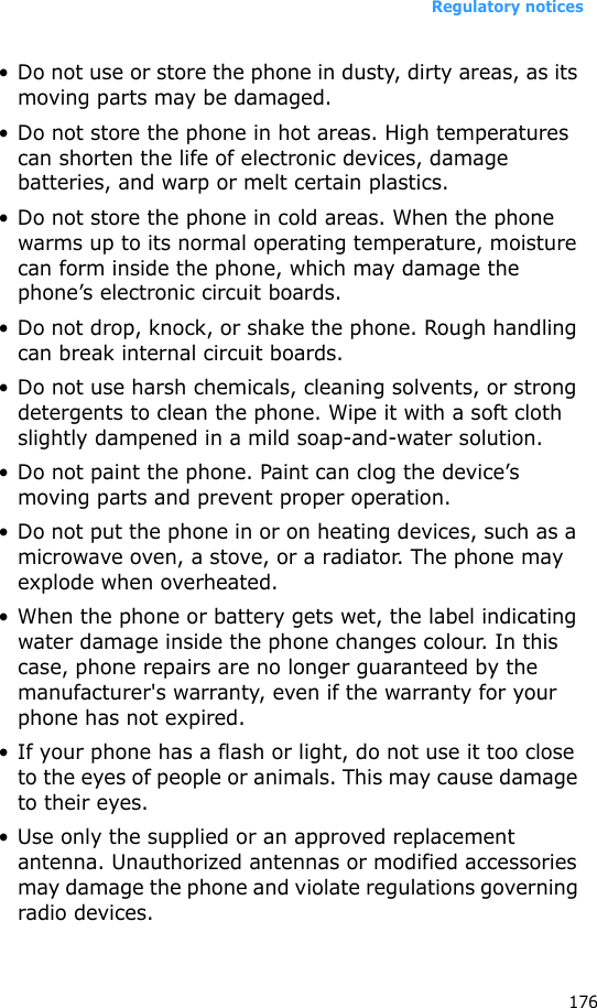 Regulatory notices176• Do not use or store the phone in dusty, dirty areas, as its moving parts may be damaged.• Do not store the phone in hot areas. High temperatures can shorten the life of electronic devices, damage batteries, and warp or melt certain plastics.• Do not store the phone in cold areas. When the phone warms up to its normal operating temperature, moisture can form inside the phone, which may damage the phone’s electronic circuit boards.• Do not drop, knock, or shake the phone. Rough handling can break internal circuit boards.• Do not use harsh chemicals, cleaning solvents, or strong detergents to clean the phone. Wipe it with a soft cloth slightly dampened in a mild soap-and-water solution.• Do not paint the phone. Paint can clog the device’s moving parts and prevent proper operation.• Do not put the phone in or on heating devices, such as a microwave oven, a stove, or a radiator. The phone may explode when overheated.• When the phone or battery gets wet, the label indicating water damage inside the phone changes colour. In this case, phone repairs are no longer guaranteed by the manufacturer&apos;s warranty, even if the warranty for your phone has not expired.• If your phone has a flash or light, do not use it too close to the eyes of people or animals. This may cause damage to their eyes.• Use only the supplied or an approved replacement antenna. Unauthorized antennas or modified accessories may damage the phone and violate regulations governing radio devices.