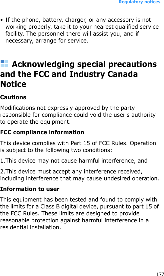 Regulatory notices177• If the phone, battery, charger, or any accessory is not working properly, take it to your nearest qualified service facility. The personnel there will assist you, and if necessary, arrange for service.Acknowledging special precautions and the FCC and Industry Canada NoticeCautionsModifications not expressly approved by the party responsible for compliance could void the user&apos;s authority to operate the equipment.FCC compliance informationThis device complies with Part 15 of FCC Rules. Operation is subject to the following two conditions:1.This device may not cause harmful interference, and2.This device must accept any interference received, including interference that may cause undesired operation.Information to userThis equipment has been tested and found to comply with the limits for a Class B digital device, pursuant to part 15 of the FCC Rules. These limits are designed to provide reasonable protection against harmful interference in a residential installation.