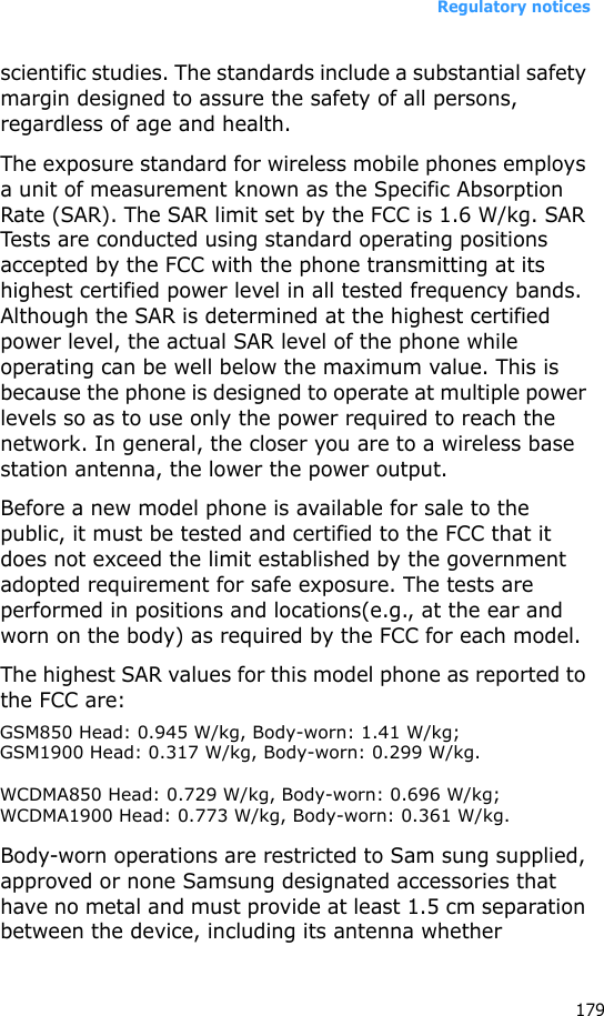 Regulatory notices179scientific studies. The standards include a substantial safety margin designed to assure the safety of all persons, regardless of age and health.The exposure standard for wireless mobile phones employs a unit of measurement known as the Specific Absorption Rate (SAR). The SAR limit set by the FCC is 1.6 W/kg. SAR Tests are conducted using standard operating positions accepted by the FCC with the phone transmitting at its highest certified power level in all tested frequency bands. Although the SAR is determined at the highest certified power level, the actual SAR level of the phone while operating can be well below the maximum value. This is because the phone is designed to operate at multiple power levels so as to use only the power required to reach the network. In general, the closer you are to a wireless base station antenna, the lower the power output.Before a new model phone is available for sale to the public, it must be tested and certified to the FCC that it does not exceed the limit established by the government adopted requirement for safe exposure. The tests are performed in positions and locations(e.g., at the ear and worn on the body) as required by the FCC for each model.The highest SAR values for this model phone as reported to the FCC are:GSMxxx Head: 0.xxx W/kg, Body-worn: 0.xxx W/kg; GSMxxxx Head: 0.xxxW/kg, Body-worn: 0.xxx W/kg.Body-worn operations are restricted to Sam sung supplied, approved or none Samsung designated accessories that have no metal and must provide at least 1.5 cm separation between the device, including its antenna whether GSM850 Head: 0.945 W/kg, Body-worn: 1.41 W/kg;GSM1900 Head: 0.317 W/kg, Body-worn: 0.299 W/kg.WCDMA850 Head: 0.729 W/kg, Body-worn: 0.696 W/kg;WCDMA1900 Head: 0.773 W/kg, Body-worn: 0.361 W/kg.