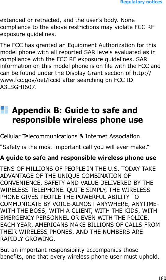 Regulatory notices180extended or retracted, and the user’s body. None compliance to the above restrictions may violate FCC RF exposure guidelines.The FCC has granted an Equipment Authorization for this model phone with all reported SAR levels evaluated as in compliance with the FCC RF exposure guidelines. SAR information on this model phone is on file with the FCC and can be found under the Display Grant section of http://www.fcc.gov/oet/fccid after searching on FCC ID A3LSGHI607.Appendix B: Guide to safe and responsible wireless phone useCellular Telecommunications &amp; Internet Association“Safety is the most important call you will ever make.”A guide to safe and responsible wireless phone useTENS OF MILLIONS OF PEOPLE IN THE U.S. TODAY TAKE ADVANTAGE OF THE UNIQUE COMBINATION OF CONVENIENCE, SAFETY AND VALUE DELIVERED BY THE WIRELESS TELEPHONE. QUITE SIMPLY, THE WIRELESS PHONE GIVES PEOPLE THE POWERFUL ABILITY TO COMMUNICATE BY VOICE-ALMOST ANYWHERE, ANYTIME-WITH THE BOSS, WITH A CLIENT, WITH THE KIDS, WITH EMERGENCY PERSONNEL OR EVEN WITH THE POLICE. EACH YEAR, AMERICANS MAKE BILLIONS OF CALLS FROM THEIR WIRELESS PHONES, AND THE NUMBERS ARE RAPIDLY GROWING.But an important responsibility accompanies those benefits, one that every wireless phone user must uphold. 