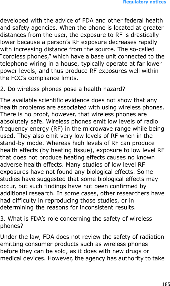 Regulatory notices185developed with the advice of FDA and other federal health and safety agencies. When the phone is located at greater distances from the user, the exposure to RF is drastically lower because a person’s RF exposure decreases rapidly with increasing distance from the source. The so-called “cordless phones,” which have a base unit connected to the telephone wiring in a house, typically operate at far lower power levels, and thus produce RF exposures well within the FCC’s compliance limits.2. Do wireless phones pose a health hazard?The available scientific evidence does not show that any health problems are associated with using wireless phones. There is no proof, however, that wireless phones are absolutely safe. Wireless phones emit low levels of radio frequency energy (RF) in the microwave range while being used. They also emit very low levels of RF when in the stand-by mode. Whereas high levels of RF can produce health effects (by heating tissue), exposure to low level RF that does not produce heating effects causes no known adverse health effects. Many studies of low level RF exposures have not found any biological effects. Some studies have suggested that some biological effects may occur, but such findings have not been confirmed by additional research. In some cases, other researchers have had difficulty in reproducing those studies, or in determining the reasons for inconsistent results.3. What is FDA’s role concerning the safety of wireless phones?Under the law, FDA does not review the safety of radiation emitting consumer products such as wireless phones before they can be sold, as it does with new drugs or medical devices. However, the agency has authority to take 