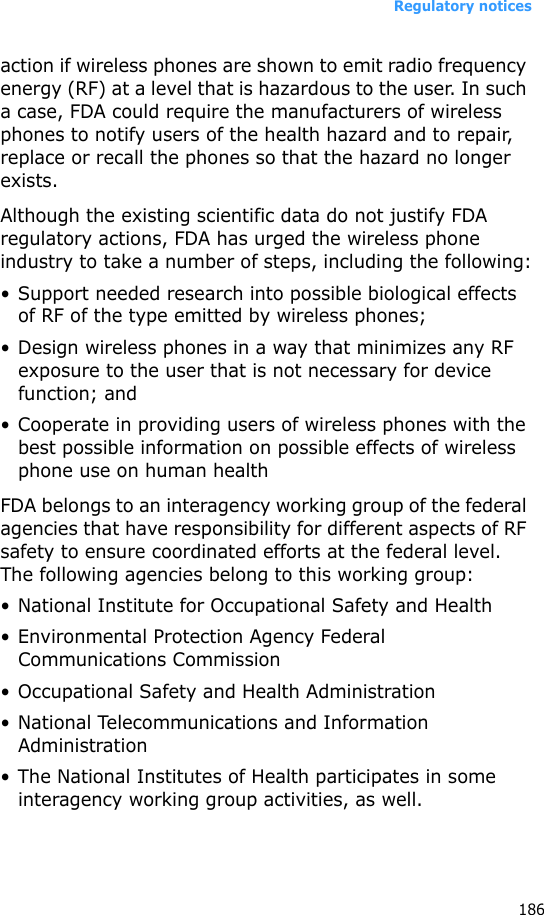 Regulatory notices186action if wireless phones are shown to emit radio frequency energy (RF) at a level that is hazardous to the user. In such a case, FDA could require the manufacturers of wireless phones to notify users of the health hazard and to repair, replace or recall the phones so that the hazard no longer exists.Although the existing scientific data do not justify FDA regulatory actions, FDA has urged the wireless phone industry to take a number of steps, including the following:• Support needed research into possible biological effects of RF of the type emitted by wireless phones;• Design wireless phones in a way that minimizes any RF exposure to the user that is not necessary for device function; and• Cooperate in providing users of wireless phones with the best possible information on possible effects of wireless phone use on human healthFDA belongs to an interagency working group of the federal agencies that have responsibility for different aspects of RF safety to ensure coordinated efforts at the federal level. The following agencies belong to this working group:• National Institute for Occupational Safety and Health• Environmental Protection Agency Federal Communications Commission• Occupational Safety and Health Administration• National Telecommunications and Information Administration• The National Institutes of Health participates in some interagency working group activities, as well.