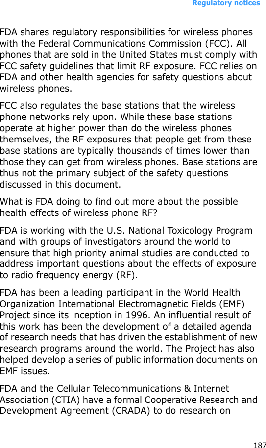 Regulatory notices187FDA shares regulatory responsibilities for wireless phones with the Federal Communications Commission (FCC). All phones that are sold in the United States must comply with FCC safety guidelines that limit RF exposure. FCC relies on FDA and other health agencies for safety questions about wireless phones.FCC also regulates the base stations that the wireless phone networks rely upon. While these base stations operate at higher power than do the wireless phones themselves, the RF exposures that people get from these base stations are typically thousands of times lower than those they can get from wireless phones. Base stations are thus not the primary subject of the safety questions discussed in this document.What is FDA doing to find out more about the possible health effects of wireless phone RF?FDA is working with the U.S. National Toxicology Program and with groups of investigators around the world to ensure that high priority animal studies are conducted to address important questions about the effects of exposure to radio frequency energy (RF).FDA has been a leading participant in the World Health Organization International Electromagnetic Fields (EMF) Project since its inception in 1996. An influential result of this work has been the development of a detailed agenda of research needs that has driven the establishment of new research programs around the world. The Project has also helped develop a series of public information documents on EMF issues.FDA and the Cellular Telecommunications &amp; Internet Association (CTIA) have a formal Cooperative Research and Development Agreement (CRADA) to do research on 
