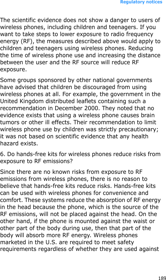 Regulatory notices189The scientific evidence does not show a danger to users of wireless phones, including children and teenagers. If you want to take steps to lower exposure to radio frequency energy (RF), the measures described above would apply to children and teenagers using wireless phones. Reducing the time of wireless phone use and increasing the distance between the user and the RF source will reduce RF exposure.Some groups sponsored by other national governments have advised that children be discouraged from using wireless phones at all. For example, the government in the United Kingdom distributed leaflets containing such a recommendation in December 2000. They noted that no evidence exists that using a wireless phone causes brain tumors or other ill effects. Their recommendation to limit wireless phone use by children was strictly precautionary; it was not based on scientific evidence that any health hazard exists.6. Do hands-free kits for wireless phones reduce risks from exposure to RF emissions?Since there are no known risks from exposure to RF emissions from wireless phones, there is no reason to believe that hands-free kits reduce risks. Hands-free kits can be used with wireless phones for convenience and comfort. These systems reduce the absorption of RF energy in the head because the phone, which is the source of the RF emissions, will not be placed against the head. On the other hand, if the phone is mounted against the waist or other part of the body during use, then that part of the body will absorb more RF energy. Wireless phones marketed in the U.S. are required to meet safety requirements regardless of whether they are used against 