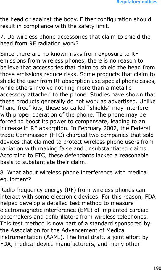 Regulatory notices190the head or against the body. Either configuration should result in compliance with the safety limit.7. Do wireless phone accessories that claim to shield the head from RF radiation work?Since there are no known risks from exposure to RF emissions from wireless phones, there is no reason to believe that accessories that claim to shield the head from those emissions reduce risks. Some products that claim to shield the user from RF absorption use special phone cases, while others involve nothing more than a metallic accessory attached to the phone. Studies have shown that these products generally do not work as advertised. Unlike “hand-free” kits, these so-called “shields” may interfere with proper operation of the phone. The phone may be forced to boost its power to compensate, leading to an increase in RF absorption. In February 2002, the Federal trade Commission (FTC) charged two companies that sold devices that claimed to protect wireless phone users from radiation with making false and unsubstantiated claims. According to FTC, these defendants lacked a reasonable basis to substantiate their claim.8. What about wireless phone interference with medical equipment?Radio frequency energy (RF) from wireless phones can interact with some electronic devices. For this reason, FDA helped develop a detailed test method to measure electromagnetic interference (EMI) of implanted cardiac pacemakers and defibrillators from wireless telephones. This test method is now part of a standard sponsored by the Association for the Advancement of Medical instrumentation (AAMI). The final draft, a joint effort by FDA, medical device manufacturers, and many other 