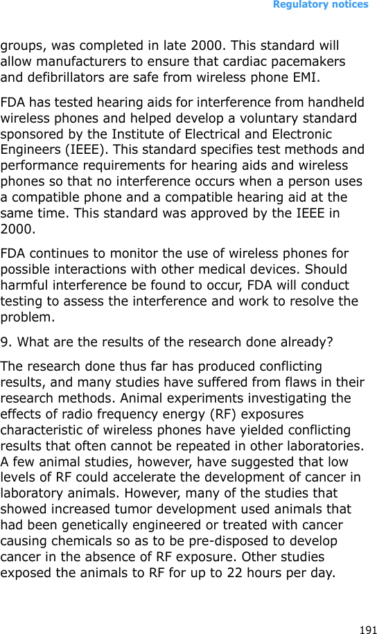 Regulatory notices191groups, was completed in late 2000. This standard will allow manufacturers to ensure that cardiac pacemakers and defibrillators are safe from wireless phone EMI.FDA has tested hearing aids for interference from handheld wireless phones and helped develop a voluntary standard sponsored by the Institute of Electrical and Electronic Engineers (IEEE). This standard specifies test methods and performance requirements for hearing aids and wireless phones so that no interference occurs when a person uses a compatible phone and a compatible hearing aid at the same time. This standard was approved by the IEEE in 2000.FDA continues to monitor the use of wireless phones for possible interactions with other medical devices. Should harmful interference be found to occur, FDA will conduct testing to assess the interference and work to resolve the problem.9. What are the results of the research done already?The research done thus far has produced conflicting results, and many studies have suffered from flaws in their research methods. Animal experiments investigating the effects of radio frequency energy (RF) exposures characteristic of wireless phones have yielded conflicting results that often cannot be repeated in other laboratories. A few animal studies, however, have suggested that low levels of RF could accelerate the development of cancer in laboratory animals. However, many of the studies that showed increased tumor development used animals that had been genetically engineered or treated with cancer causing chemicals so as to be pre-disposed to develop cancer in the absence of RF exposure. Other studies exposed the animals to RF for up to 22 hours per day. 