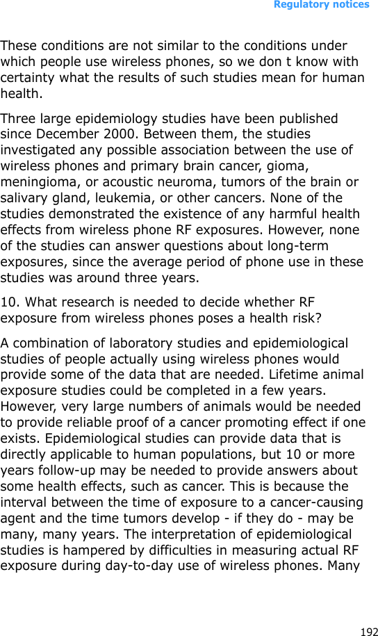Regulatory notices192These conditions are not similar to the conditions under which people use wireless phones, so we don t know with certainty what the results of such studies mean for human health.Three large epidemiology studies have been published since December 2000. Between them, the studies investigated any possible association between the use of wireless phones and primary brain cancer, gioma, meningioma, or acoustic neuroma, tumors of the brain or salivary gland, leukemia, or other cancers. None of the studies demonstrated the existence of any harmful health effects from wireless phone RF exposures. However, none of the studies can answer questions about long-term exposures, since the average period of phone use in these studies was around three years.10. What research is needed to decide whether RF exposure from wireless phones poses a health risk?A combination of laboratory studies and epidemiological studies of people actually using wireless phones would provide some of the data that are needed. Lifetime animal exposure studies could be completed in a few years. However, very large numbers of animals would be needed to provide reliable proof of a cancer promoting effect if one exists. Epidemiological studies can provide data that is directly applicable to human populations, but 10 or more years follow-up may be needed to provide answers about some health effects, such as cancer. This is because the interval between the time of exposure to a cancer-causing agent and the time tumors develop - if they do - may be many, many years. The interpretation of epidemiological studies is hampered by difficulties in measuring actual RF exposure during day-to-day use of wireless phones. Many 