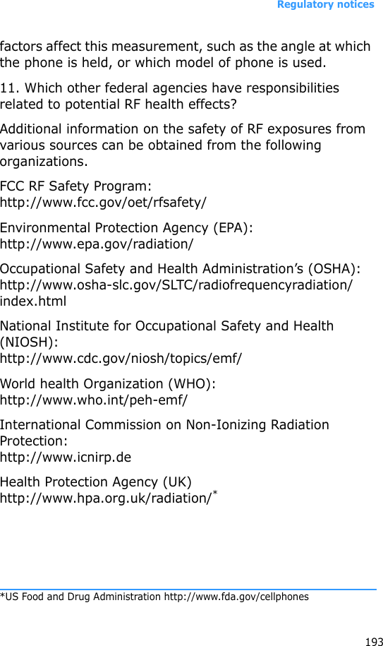 Regulatory notices193factors affect this measurement, such as the angle at which the phone is held, or which model of phone is used.11. Which other federal agencies have responsibilities related to potential RF health effects?Additional information on the safety of RF exposures from various sources can be obtained from the following organizations.FCC RF Safety Program:http://www.fcc.gov/oet/rfsafety/Environmental Protection Agency (EPA):http://www.epa.gov/radiation/Occupational Safety and Health Administration’s (OSHA):http://www.osha-slc.gov/SLTC/radiofrequencyradiation/index.htmlNational Institute for Occupational Safety and Health (NIOSH):http://www.cdc.gov/niosh/topics/emf/World health Organization (WHO):http://www.who.int/peh-emf/International Commission on Non-Ionizing Radiation Protection:http://www.icnirp.deHealth Protection Agency (UK) http://www.hpa.org.uk/radiation/**US Food and Drug Administration http://www.fda.gov/cellphones