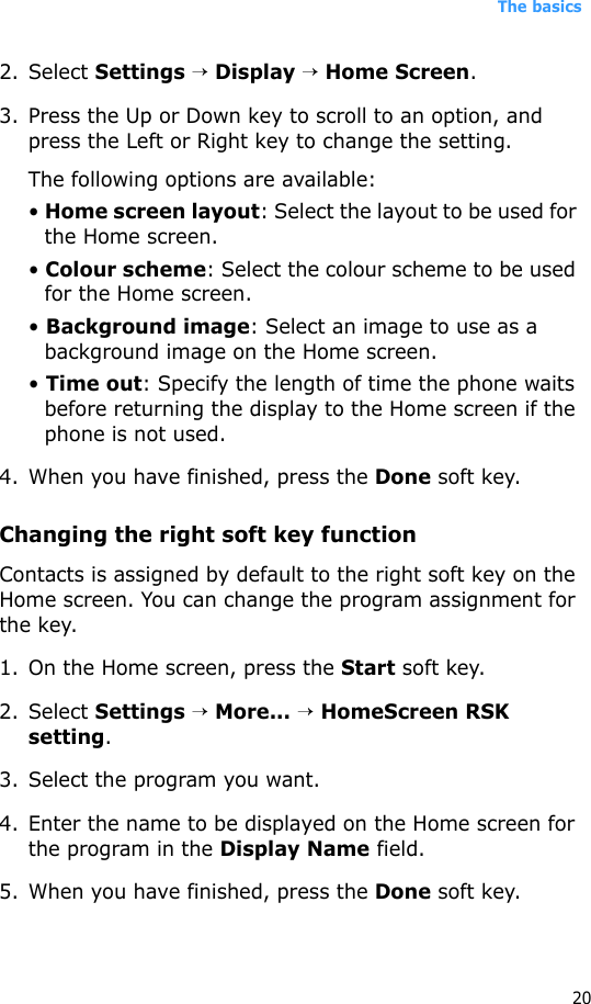 The basics202. Select Settings → Display → Home Screen.3. Press the Up or Down key to scroll to an option, and press the Left or Right key to change the setting.The following options are available:• Home screen layout: Select the layout to be used for the Home screen.• Colour scheme: Select the colour scheme to be used for the Home screen.• Background image: Select an image to use as a background image on the Home screen.• Time out: Specify the length of time the phone waits before returning the display to the Home screen if the phone is not used.4. When you have finished, press the Done soft key.Changing the right soft key functionContacts is assigned by default to the right soft key on the Home screen. You can change the program assignment for the key.1. On the Home screen, press the Start soft key.2. Select Settings → More... → HomeScreen RSK setting.3. Select the program you want.4. Enter the name to be displayed on the Home screen for the program in the Display Name field.5. When you have finished, press the Done soft key.