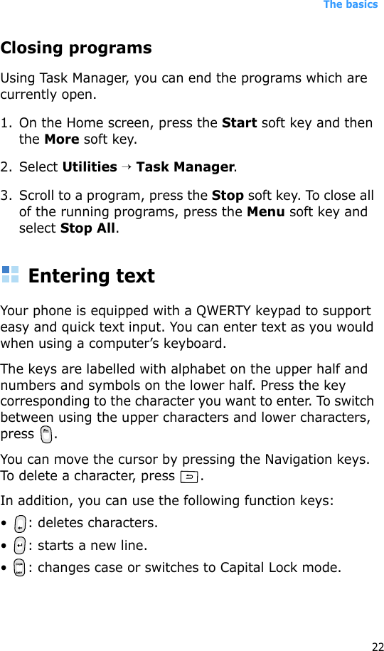 The basics22Closing programsUsing Task Manager, you can end the programs which are currently open. 1. On the Home screen, press the Start soft key and then the More soft key. 2. Select Utilities → Task Manager. 3. Scroll to a program, press the Stop soft key. To close all of the running programs, press the Menu soft key and select Stop All.Entering textYour phone is equipped with a QWERTY keypad to support easy and quick text input. You can enter text as you would when using a computer’s keyboard.The keys are labelled with alphabet on the upper half and numbers and symbols on the lower half. Press the key corresponding to the character you want to enter. To switch between using the upper characters and lower characters, press .You can move the cursor by pressing the Navigation keys. To delete a character, press  .In addition, you can use the following function keys:• : deletes characters.• : starts a new line.• : changes case or switches to Capital Lock mode.