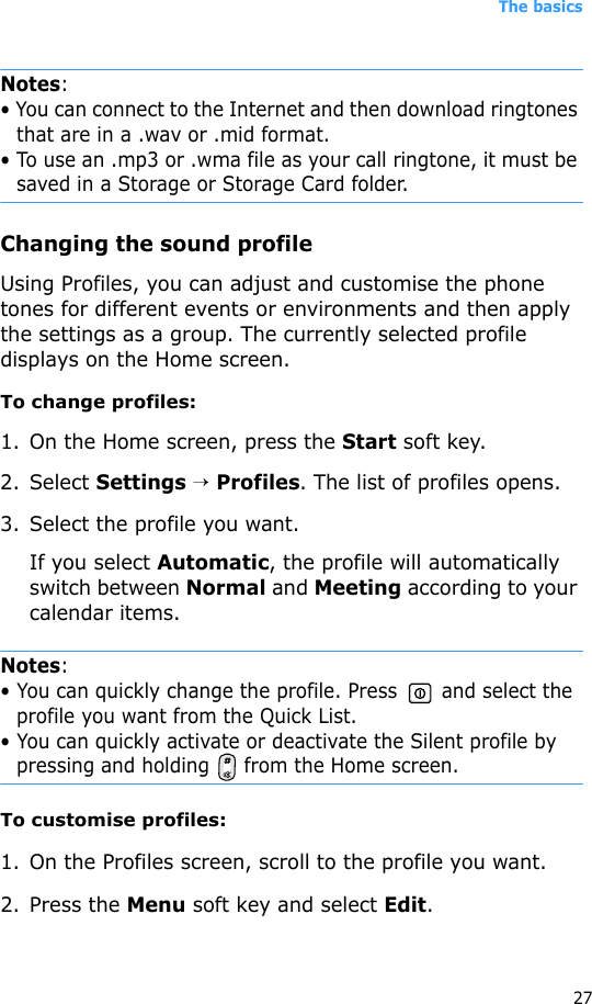The basics27Notes:• You can connect to the Internet and then download ringtones that are in a .wav or .mid format. • To use an .mp3 or .wma file as your call ringtone, it must be saved in a Storage or Storage Card folder.Changing the sound profileUsing Profiles, you can adjust and customise the phone tones for different events or environments and then apply the settings as a group. The currently selected profile displays on the Home screen. To change profiles:1. On the Home screen, press the Start soft key.2. Select Settings → Profiles. The list of profiles opens. 3. Select the profile you want.If you select Automatic, the profile will automatically switch between Normal and Meeting according to your calendar items.Notes: • You can quickly change the profile. Press   and select the profile you want from the Quick List.• You can quickly activate or deactivate the Silent profile by pressing and holding   from the Home screen.To customise profiles:1. On the Profiles screen, scroll to the profile you want.2. Press the Menu soft key and select Edit. 