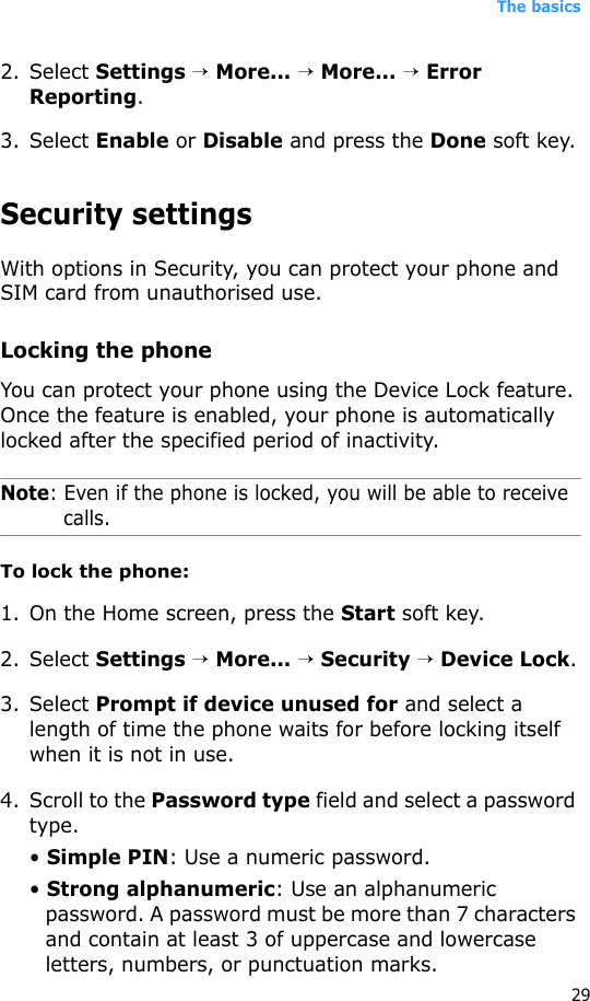 The basics292. Select Settings → More... → More... → Error Reporting.3. Select Enable or Disable and press the Done soft key.Security settingsWith options in Security, you can protect your phone and SIM card from unauthorised use.Locking the phoneYou can protect your phone using the Device Lock feature. Once the feature is enabled, your phone is automatically locked after the specified period of inactivity.Note: Even if the phone is locked, you will be able to receive calls. To lock the phone:1. On the Home screen, press the Start soft key.2. Select Settings → More... → Security → Device Lock.3. Select Prompt if device unused for and select a length of time the phone waits for before locking itself when it is not in use.4. Scroll to the Password type field and select a password type.• Simple PIN: Use a numeric password.• Strong alphanumeric: Use an alphanumeric password. A password must be more than 7 characters and contain at least 3 of uppercase and lowercase letters, numbers, or punctuation marks.