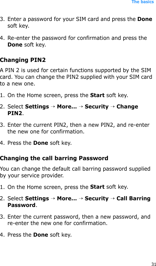 The basics313. Enter a password for your SIM card and press the Done soft key.4. Re-enter the password for confirmation and press the Done soft key. Changing PIN2A PIN 2 is used for certain functions supported by the SIM card. You can change the PIN2 supplied with your SIM card to a new one. 1. On the Home screen, press the Start soft key.2. Select Settings → More... → Security → Change PIN2.3. Enter the current PIN2, then a new PIN2, and re-enter the new one for confirmation.4. Press the Done soft key.Changing the call barring PasswordYou can change the default call barring password supplied by your service provider.1. On the Home screen, press the Start soft key.2. Select Settings → More... → Security → Call Barring Password.3. Enter the current password, then a new password, and re-enter the new one for confirmation.4. Press the Done soft key.
