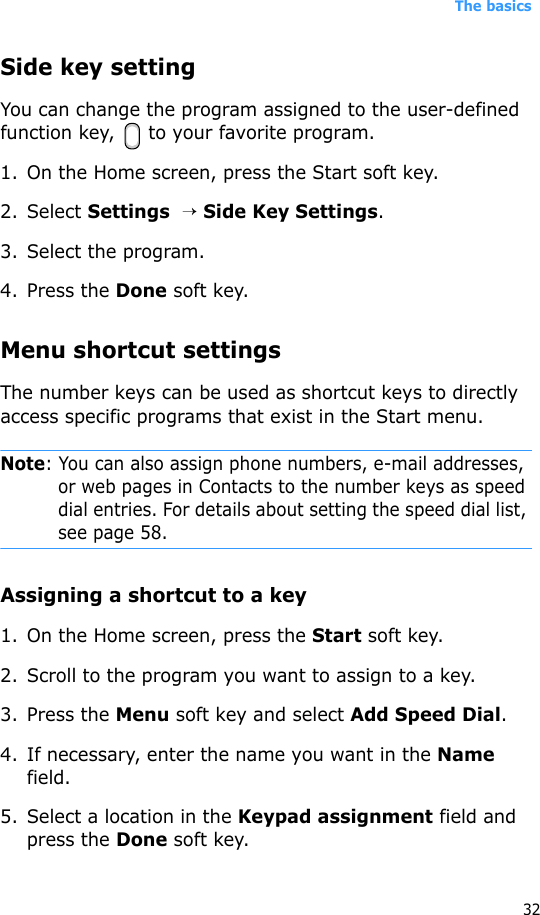The basics32Side key settingYou can change the program assigned to the user-defined function key,  to your favorite program.1. On the Home screen, press the Start soft key.2. Select Settings  → Side Key Settings.3. Select the program.4. Press the Done soft key.Menu shortcut settingsThe number keys can be used as shortcut keys to directly access specific programs that exist in the Start menu. Note: You can also assign phone numbers, e-mail addresses, or web pages in Contacts to the number keys as speed dial entries. For details about setting the speed dial list, see page 58.Assigning a shortcut to a key1. On the Home screen, press the Start soft key.2. Scroll to the program you want to assign to a key.3. Press the Menu soft key and select Add Speed Dial.4. If necessary, enter the name you want in the Name field.5. Select a location in the Keypad assignment field and press the Done soft key.