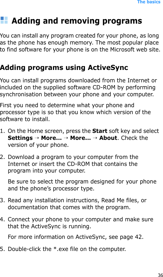 The basics36Adding and removing programsYou can install any program created for your phone, as long as the phone has enough memory. The most popular place to find software for your phone is on the Microsoft web site.Adding programs using ActiveSyncYou can install programs downloaded from the Internet or included on the supplied software CD-ROM by performing synchronisation between your phone and your computer. First you need to determine what your phone and processor type is so that you know which version of the software to install.1. On the Home screen, press the Start soft key and select Settings → More... → More... → About. Check the version of your phone.2. Download a program to your computer from the Internet or insert the CD-ROM that contains the program into your computer. Be sure to select the program designed for your phone and the phone’s processor type.3. Read any installation instructions, Read Me files, or documentation that comes with the program. 4. Connect your phone to your computer and make sure that the ActiveSync is running.For more information on ActiveSync, see page 42.5. Double-click the *.exe file on the computer.