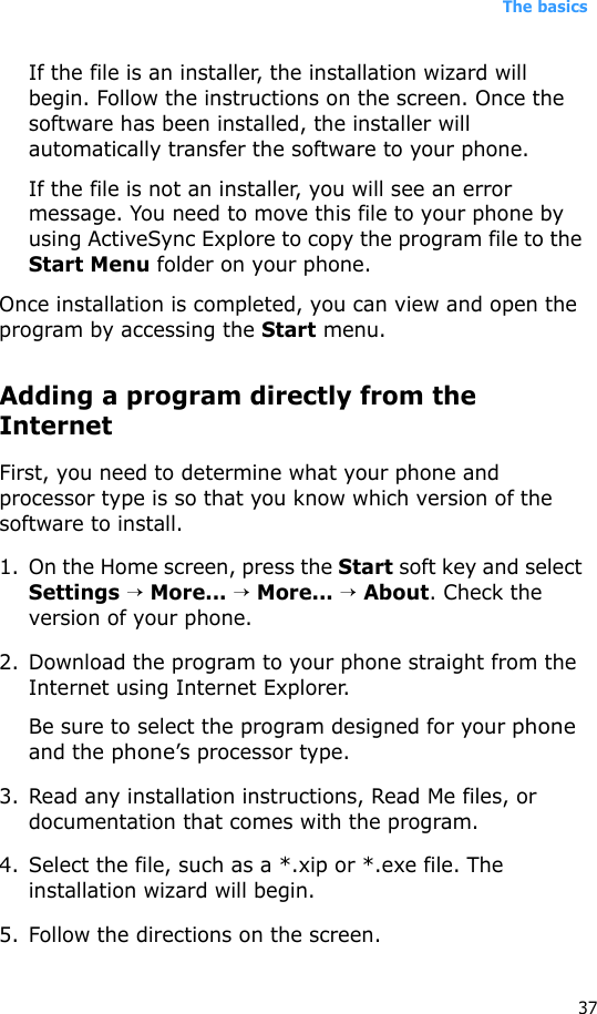 The basics37If the file is an installer, the installation wizard will begin. Follow the instructions on the screen. Once the software has been installed, the installer will automatically transfer the software to your phone.If the file is not an installer, you will see an error message. You need to move this file to your phone by using ActiveSync Explore to copy the program file to the Start Menu folder on your phone. Once installation is completed, you can view and open the program by accessing the Start menu.Adding a program directly from the InternetFirst, you need to determine what your phone and processor type is so that you know which version of the software to install.1. On the Home screen, press the Start soft key and select Settings → More... → More... → About. Check the version of your phone.2. Download the program to your phone straight from the Internet using Internet Explorer. Be sure to select the program designed for your phone and the phone’s processor type.3. Read any installation instructions, Read Me files, or documentation that comes with the program. 4. Select the file, such as a *.xip or *.exe file. The installation wizard will begin. 5. Follow the directions on the screen.