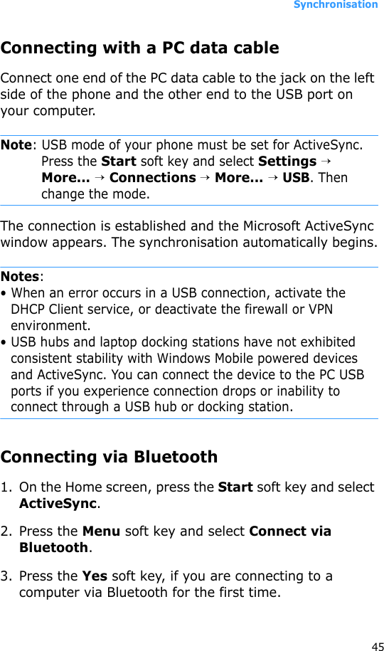 Synchronisation45Connecting with a PC data cable Connect one end of the PC data cable to the jack on the left side of the phone and the other end to the USB port on your computer.Note: USB mode of your phone must be set for ActiveSync. Press the Start soft key and select Settings → More... → Connections → More... → USB. Then change the mode.The connection is established and the Microsoft ActiveSync window appears. The synchronisation automatically begins.Notes: • When an error occurs in a USB connection, activate the DHCP Client service, or deactivate the firewall or VPN environment.• USB hubs and laptop docking stations have not exhibited consistent stability with Windows Mobile powered devices and ActiveSync. You can connect the device to the PC USB ports if you experience connection drops or inability to connect through a USB hub or docking station.Connecting via Bluetooth1. On the Home screen, press the Start soft key and select ActiveSync.2. Press the Menu soft key and select Connect via Bluetooth.3. Press the Yes soft key, if you are connecting to a computer via Bluetooth for the first time.