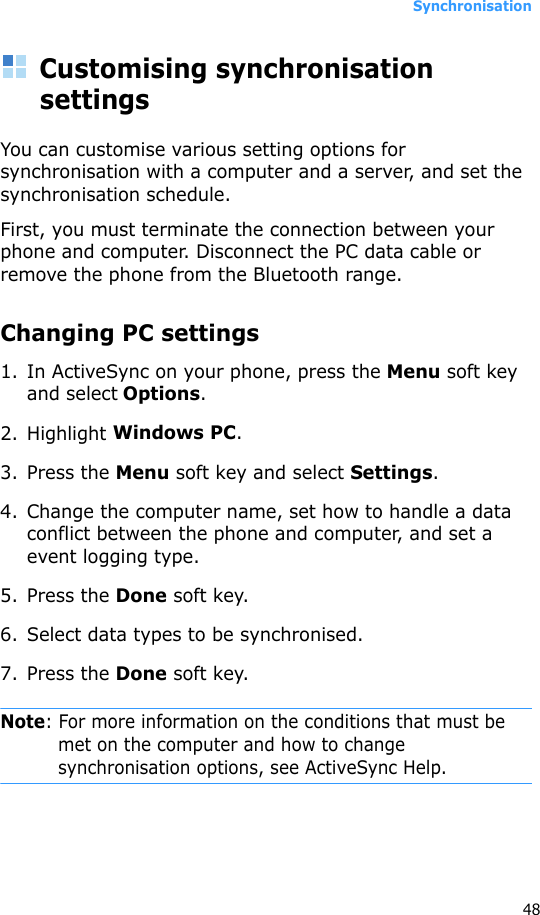 Synchronisation48Customising synchronisation settingsYou can customise various setting options for synchronisation with a computer and a server, and set the synchronisation schedule. First, you must terminate the connection between your phone and computer. Disconnect the PC data cable or remove the phone from the Bluetooth range.Changing PC settings1. In ActiveSync on your phone, press the Menu soft key and select Options.2. Highlight Windows PC.3. Press the Menu soft key and select Settings.4. Change the computer name, set how to handle a data conflict between the phone and computer, and set a event logging type.5. Press the Done soft key.6. Select data types to be synchronised.7. Press the Done soft key.Note: For more information on the conditions that must be met on the computer and how to change synchronisation options, see ActiveSync Help.