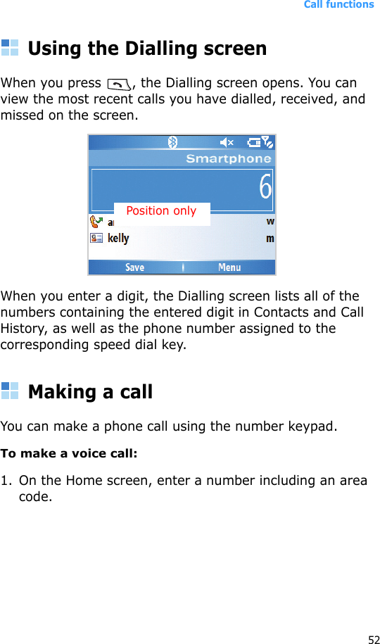 Call functions52Using the Dialling screenWhen you press  , the Dialling screen opens. You can view the most recent calls you have dialled, received, and missed on the screen.When you enter a digit, the Dialling screen lists all of the numbers containing the entered digit in Contacts and Call History, as well as the phone number assigned to the corresponding speed dial key.Making a callYou can make a phone call using the number keypad. To make a voice call:1. On the Home screen, enter a number including an area code.Position only