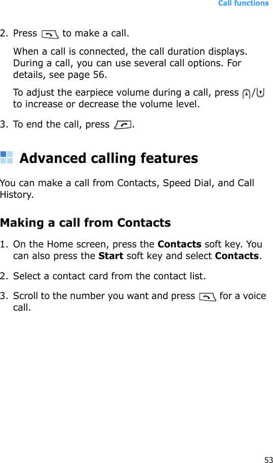 Call functions532. Press   to make a call. When a call is connected, the call duration displays. During a call, you can use several call options. For details, see page 56.To adjust the earpiece volume during a call, press  /  to increase or decrease the volume level.3. To end the call, press  .Advanced calling featuresYou can make a call from Contacts, Speed Dial, and Call History.Making a call from Contacts1. On the Home screen, press the Contacts soft key. You can also press the Start soft key and select Contacts.2. Select a contact card from the contact list.3. Scroll to the number you want and press   for a voice call.