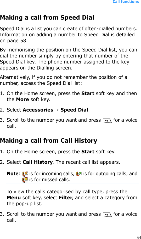 Call functions54Making a call from Speed DialSpeed Dial is a list you can create of often-dialled numbers. Information on adding a number to Speed Dial is detailed on page 58.By memorising the position on the Speed Dial list, you can dial the number simply by entering that number of the Speed Dial key. The phone number assigned to the key appears on the Dialling screen. Alternatively, if you do not remember the position of a number, access the Speed Dial list:1. On the Home screen, press the Start soft key and then the More soft key.2. Select Accessories → Speed Dial.3. Scroll to the number you want and press   for a voice call.Making a call from Call History1. On the Home screen, press the Start soft key. 2. Select Call History. The recent call list appears.Note:   is for incoming calls,   is for outgoing calls, and  is for missed calls.To view the calls categorised by call type, press the Menu soft key, select Filter, and select a category from the pop-up list.3. Scroll to the number you want and press   for a voice call.